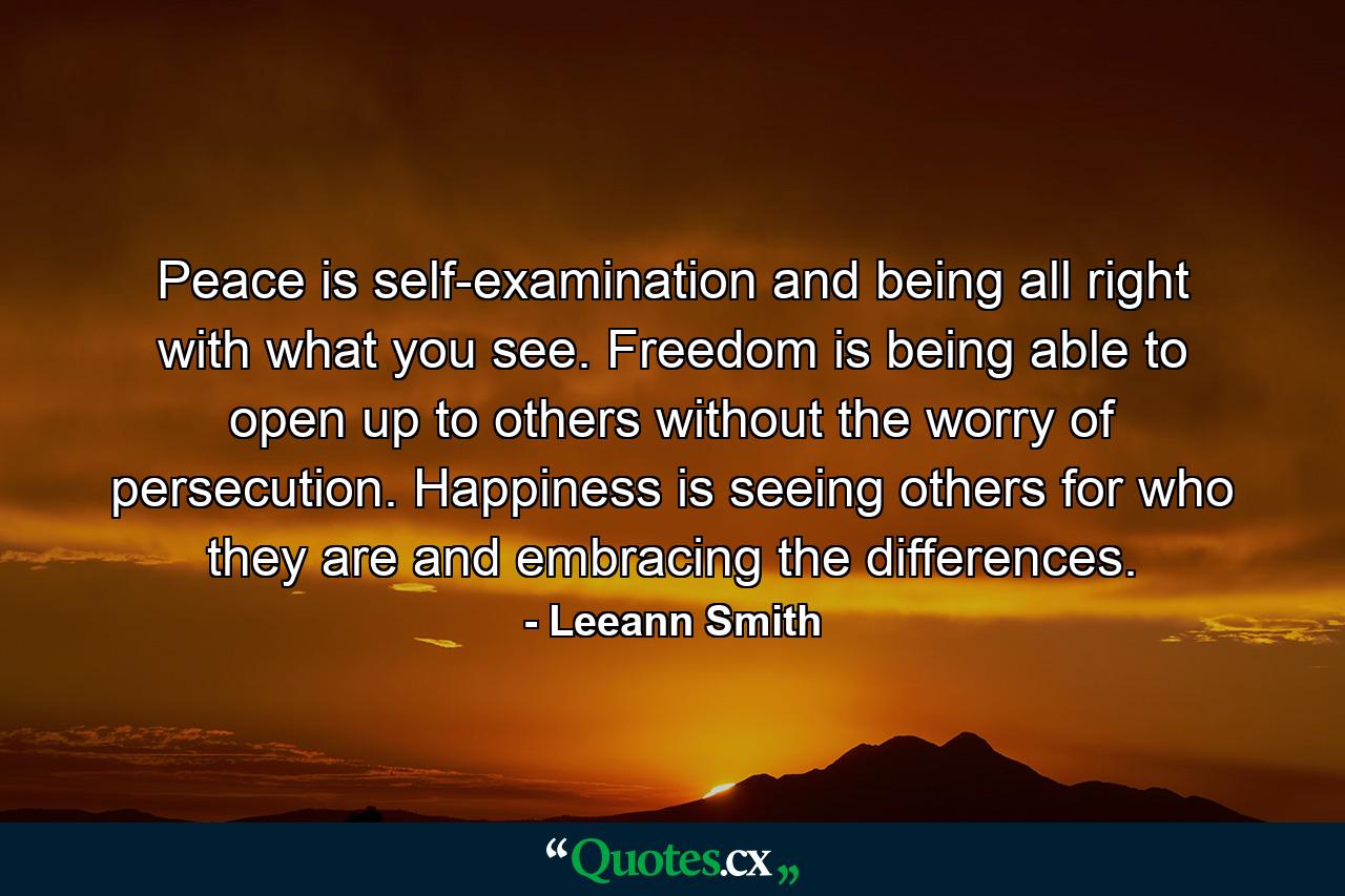 Peace is self-examination and being all right with what you see. Freedom is being able to open up to others without the worry of persecution. Happiness is seeing others for who they are and embracing the differences. - Quote by Leeann Smith