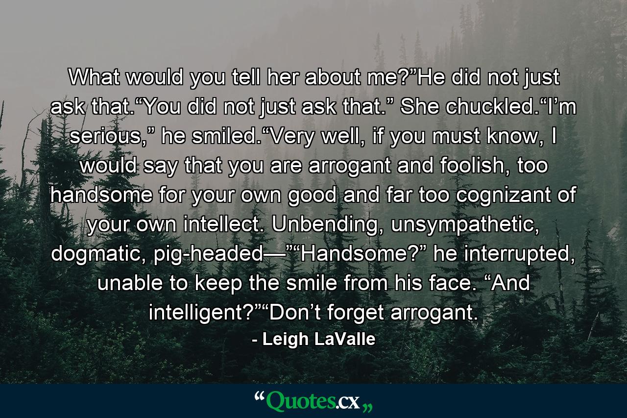 What would you tell her about me?”He did not just ask that.“You did not just ask that.” She chuckled.“I’m serious,” he smiled.“Very well, if you must know, I would say that you are arrogant and foolish, too handsome for your own good and far too cognizant of your own intellect. Unbending, unsympathetic, dogmatic, pig-headed—”“Handsome?” he interrupted, unable to keep the smile from his face. “And intelligent?”“Don’t forget arrogant. - Quote by Leigh LaValle