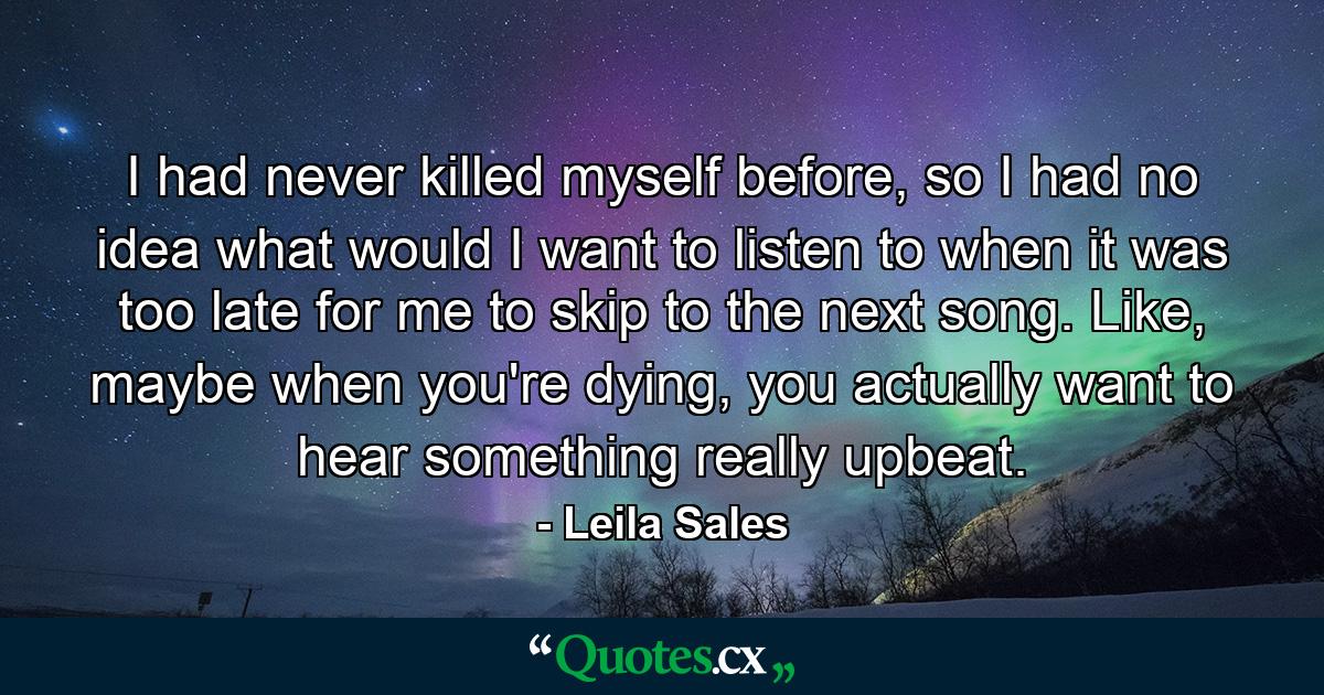 I had never killed myself before, so I had no idea what would I want to listen to when it was too late for me to skip to the next song. Like, maybe when you're dying, you actually want to hear something really upbeat. - Quote by Leila Sales