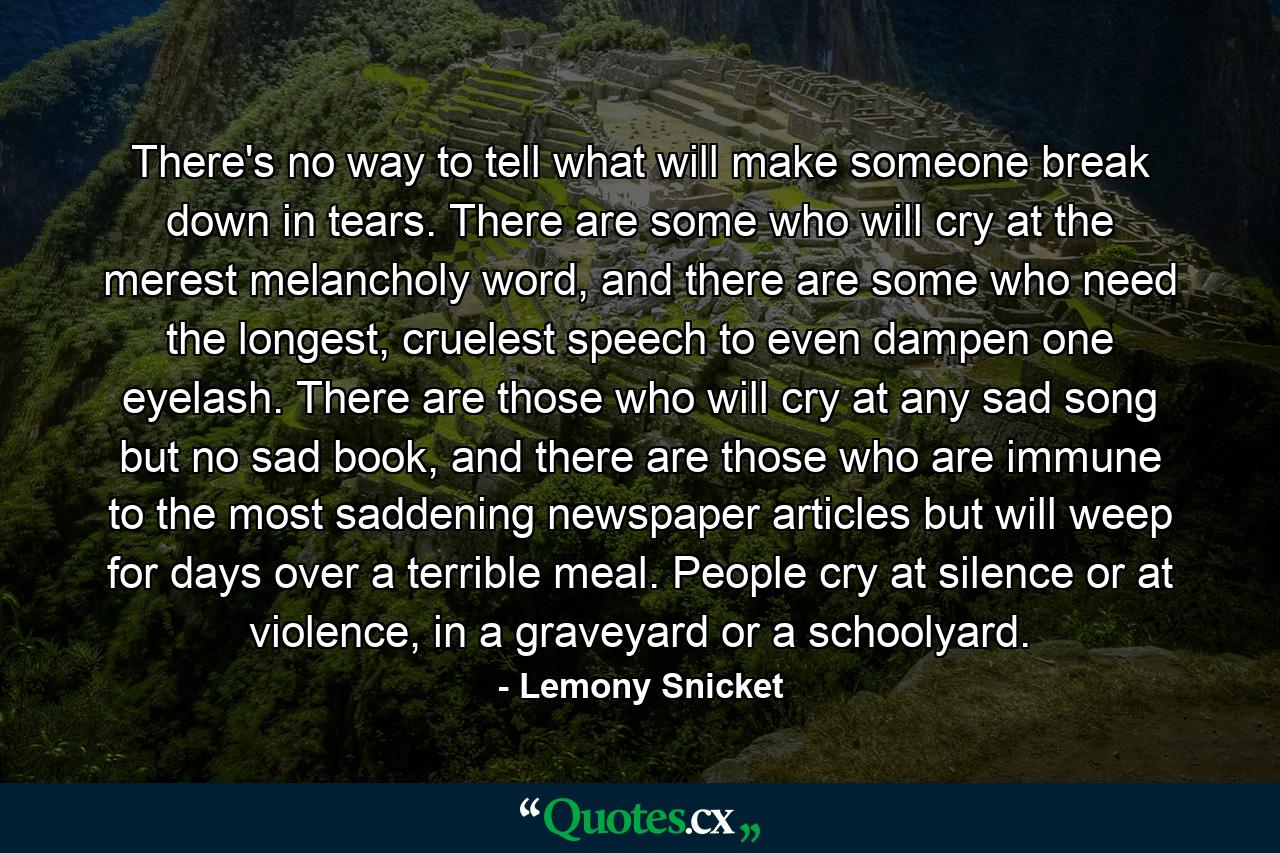 There's no way to tell what will make someone break down in tears. There are some who will cry at the merest melancholy word, and there are some who need the longest, cruelest speech to even dampen one eyelash. There are those who will cry at any sad song but no sad book, and there are those who are immune to the most saddening newspaper articles but will weep for days over a terrible meal. People cry at silence or at violence, in a graveyard or a schoolyard. - Quote by Lemony Snicket