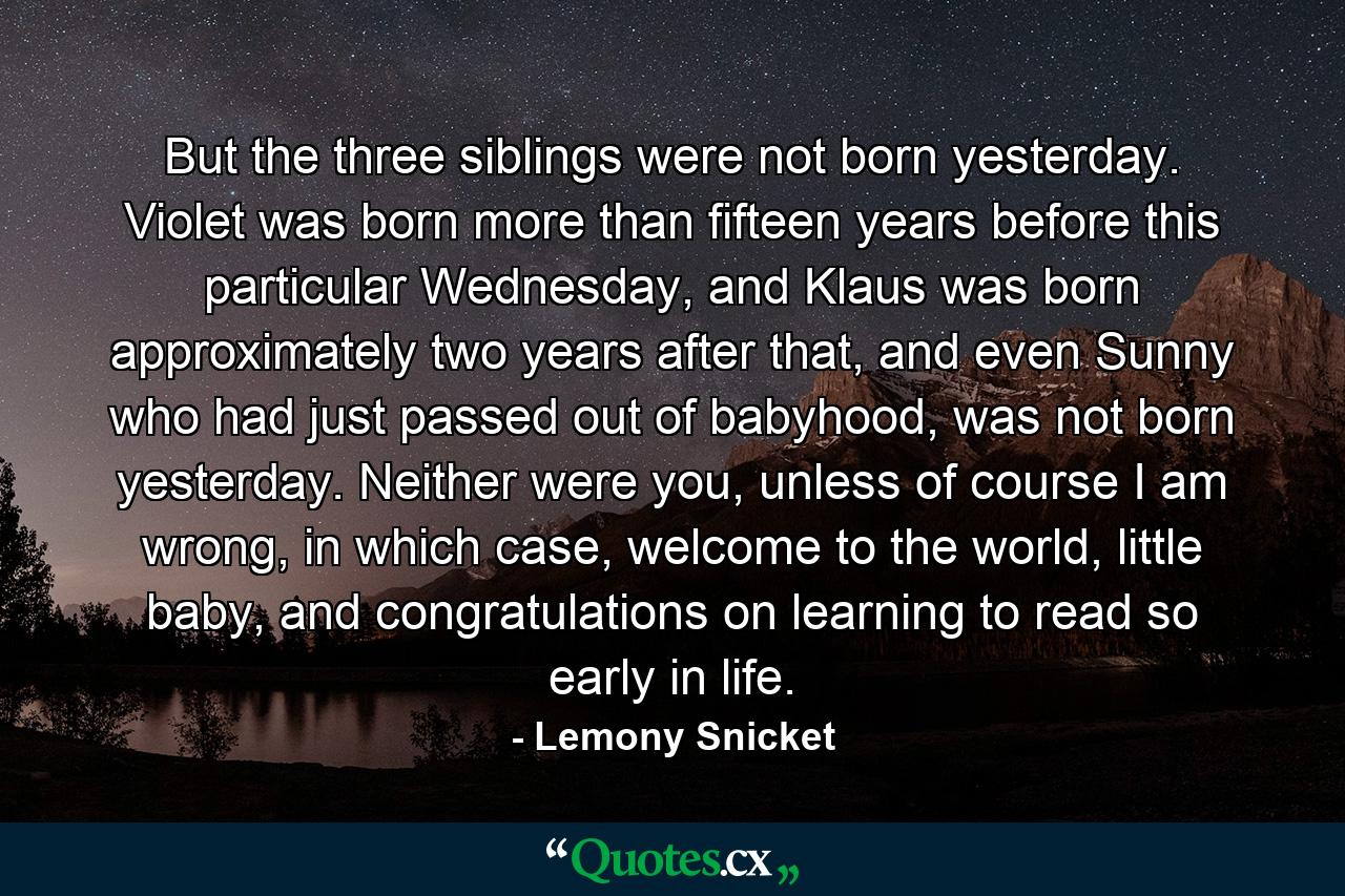 But the three siblings were not born yesterday. Violet was born more than fifteen years before this particular Wednesday, and Klaus was born approximately two years after that, and even Sunny who had just passed out of babyhood, was not born yesterday. Neither were you, unless of course I am wrong, in which case, welcome to the world, little baby, and congratulations on learning to read so early in life. - Quote by Lemony Snicket