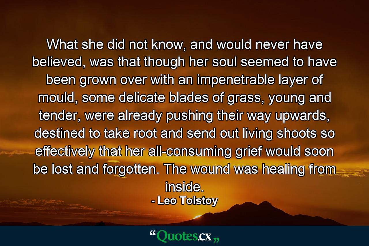 What she did not know, and would never have believed, was that though her soul seemed to have been grown over with an impenetrable layer of mould, some delicate blades of grass, young and tender, were already pushing their way upwards, destined to take root and send out living shoots so effectively that her all-consuming grief would soon be lost and forgotten. The wound was healing from inside. - Quote by Leo Tolstoy