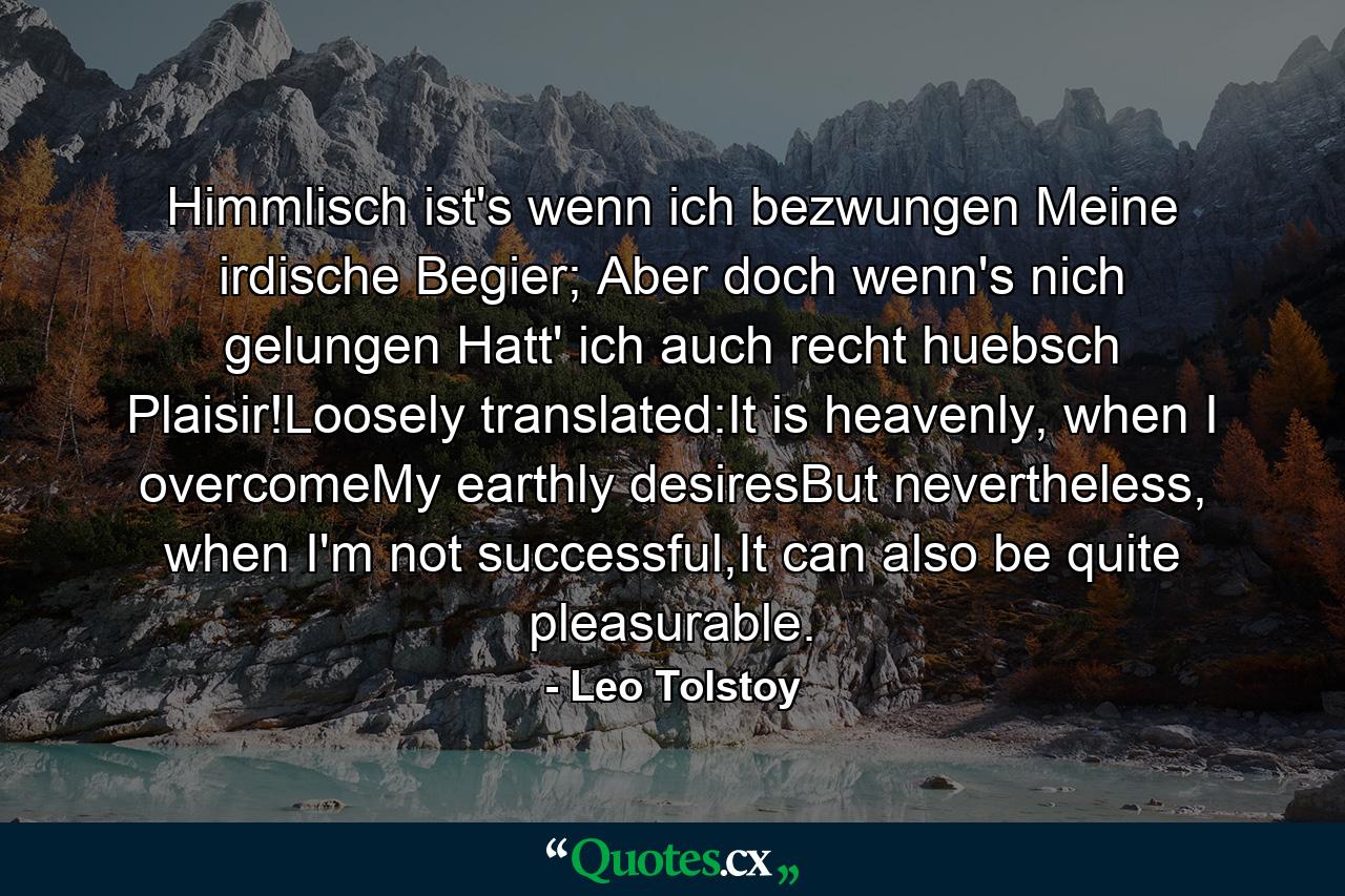 Himmlisch ist's wenn ich bezwungen Meine irdische Begier; Aber doch wenn's nich gelungen Hatt' ich auch recht huebsch Plaisir!Loosely translated:It is heavenly, when I overcomeMy earthly desiresBut nevertheless, when I'm not successful,It can also be quite pleasurable. - Quote by Leo Tolstoy