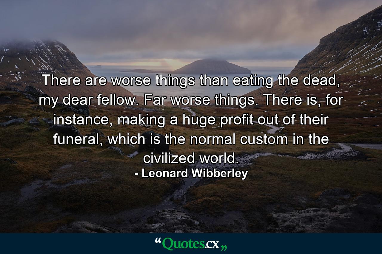 There are worse things than eating the dead, my dear fellow. Far worse things. There is, for instance, making a huge profit out of their funeral, which is the normal custom in the civilized world. - Quote by Leonard Wibberley