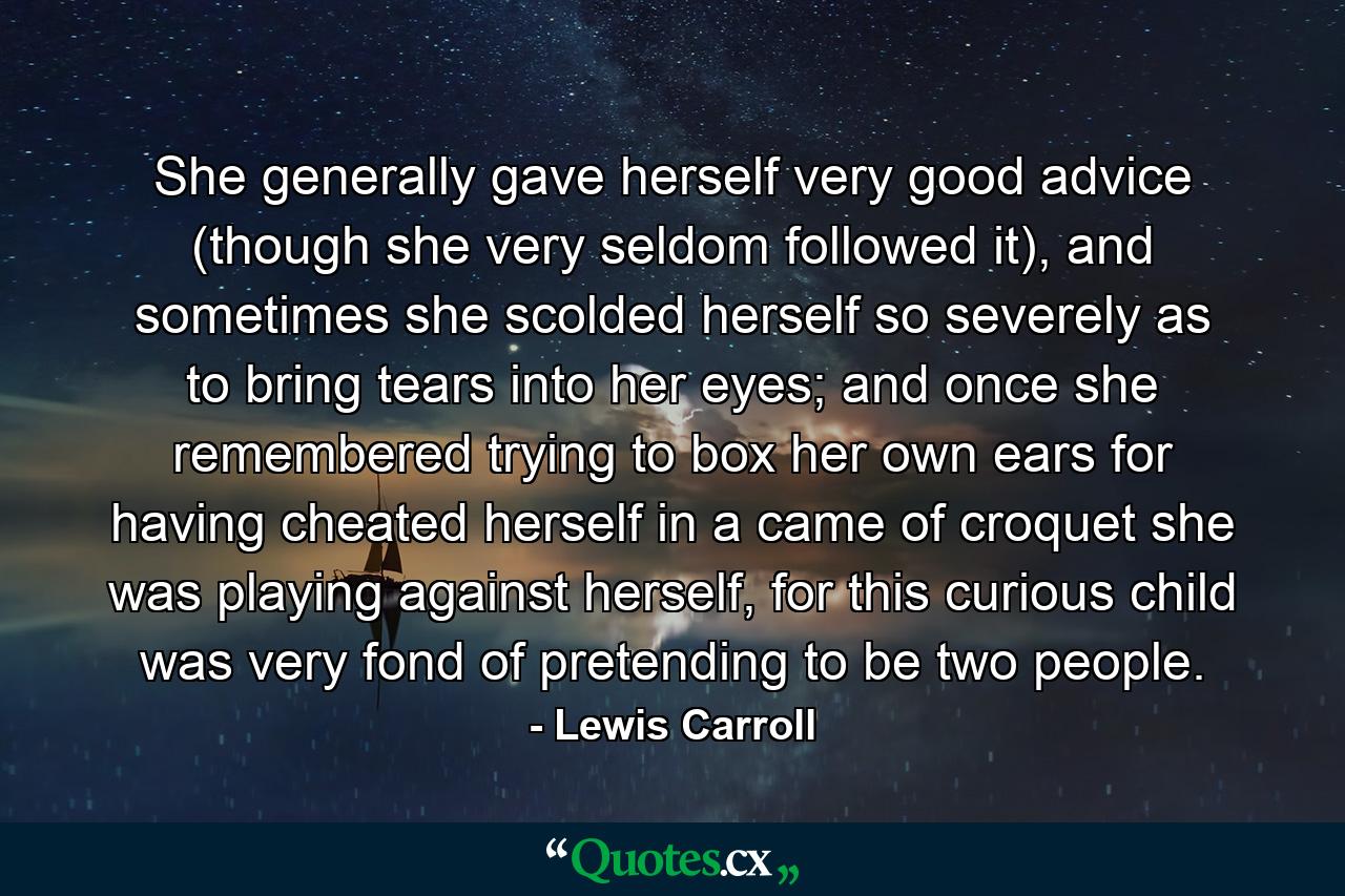 She generally gave herself very good advice (though she very seldom followed it), and sometimes she scolded herself so severely as to bring tears into her eyes; and once she remembered trying to box her own ears for having cheated herself in a came of croquet she was playing against herself, for this curious child was very fond of pretending to be two people. - Quote by Lewis Carroll