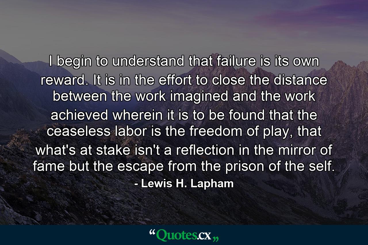 I begin to understand that failure is its own reward. It is in the effort to close the distance between the work imagined and the work achieved wherein it is to be found that the ceaseless labor is the freedom of play, that what's at stake isn't a reflection in the mirror of fame but the escape from the prison of the self. - Quote by Lewis H. Lapham