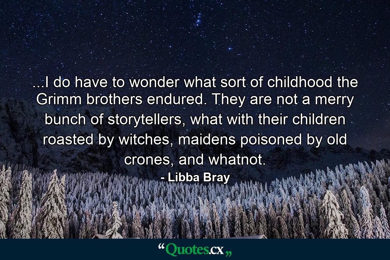 ...I do have to wonder what sort of childhood the Grimm brothers endured. They are not a merry bunch of storytellers, what with their children roasted by witches, maidens poisoned by old crones, and whatnot. - Quote by Libba Bray