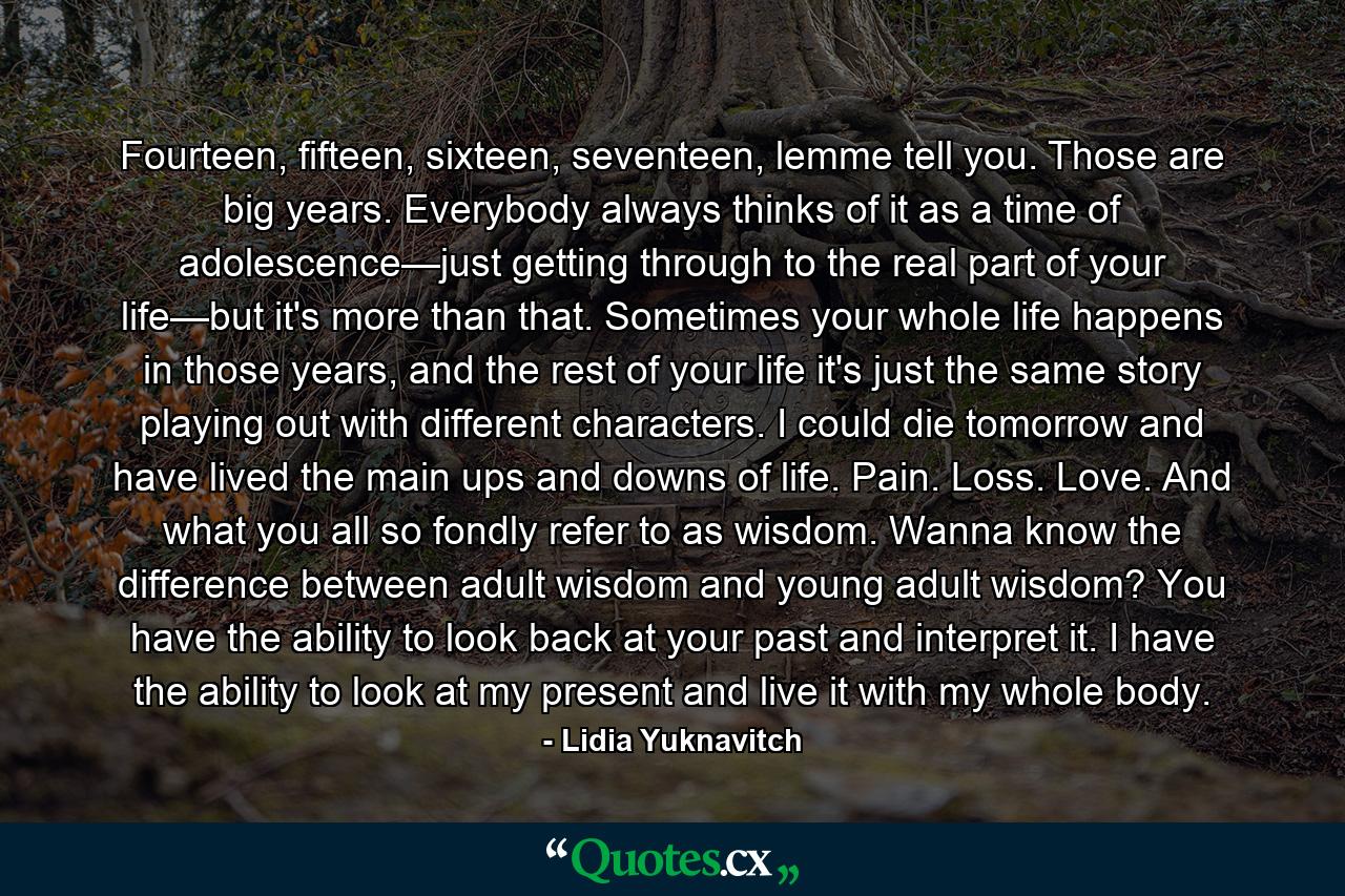 Fourteen, fifteen, sixteen, seventeen, lemme tell you. Those are big years. Everybody always thinks of it as a time of adolescence—just getting through to the real part of your life—but it's more than that. Sometimes your whole life happens in those years, and the rest of your life it's just the same story playing out with different characters. I could die tomorrow and have lived the main ups and downs of life. Pain. Loss. Love. And what you all so fondly refer to as wisdom. Wanna know the difference between adult wisdom and young adult wisdom? You have the ability to look back at your past and interpret it. I have the ability to look at my present and live it with my whole body. - Quote by Lidia Yuknavitch