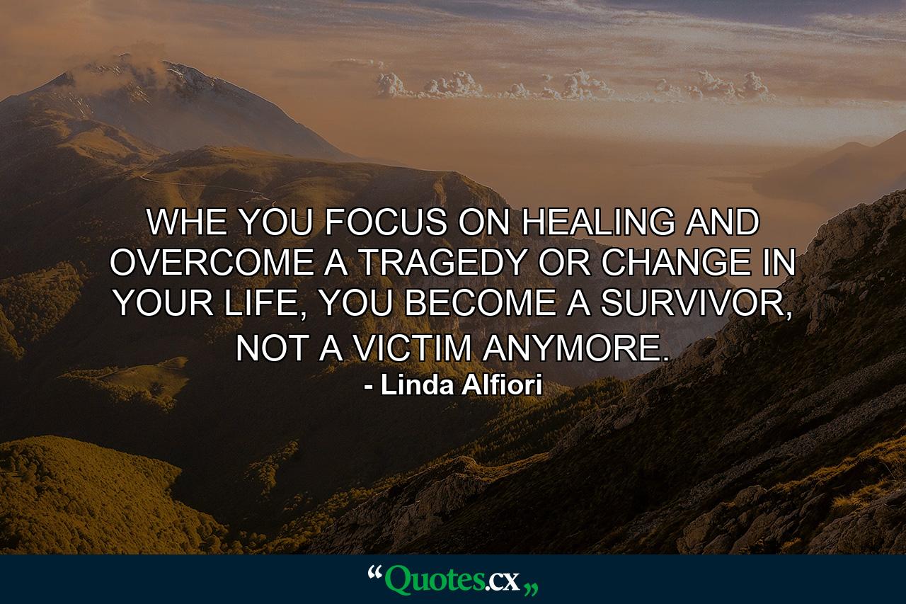 WHE YOU FOCUS ON HEALING AND OVERCOME A TRAGEDY OR CHANGE IN YOUR LIFE, YOU BECOME A SURVIVOR, NOT A VICTIM ANYMORE. - Quote by Linda Alfiori