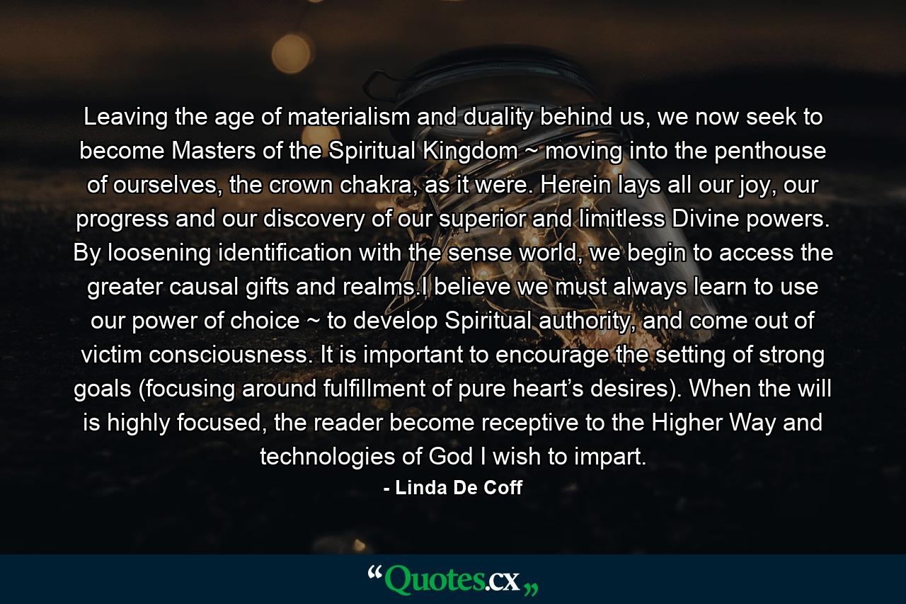 Leaving the age of materialism and duality behind us, we now seek to become Masters of the Spiritual Kingdom ~ moving into the penthouse of ourselves, the crown chakra, as it were. Herein lays all our joy, our progress and our discovery of our superior and limitless Divine powers. By loosening identification with the sense world, we begin to access the greater causal gifts and realms.I believe we must always learn to use our power of choice ~ to develop Spiritual authority, and come out of victim consciousness. It is important to encourage the setting of strong goals (focusing around fulfillment of pure heart’s desires). When the will is highly focused, the reader become receptive to the Higher Way and technologies of God I wish to impart. - Quote by Linda De Coff