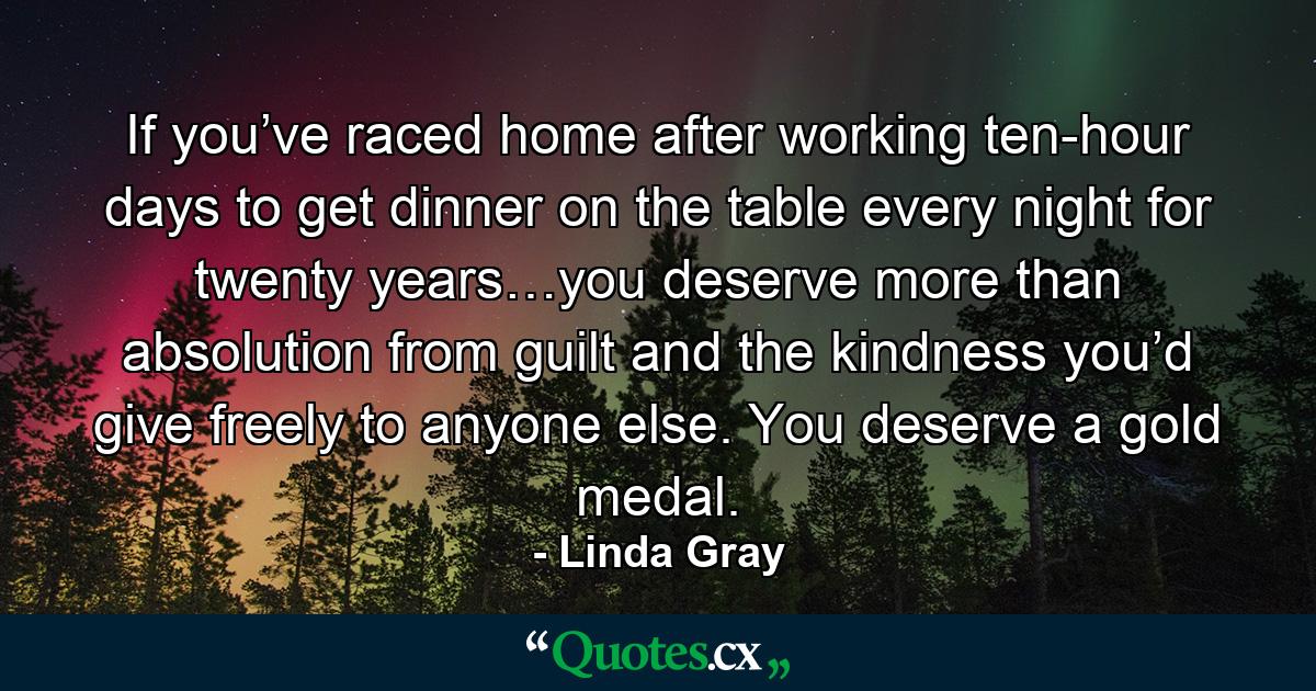 If you’ve raced home after working ten-hour days to get dinner on the table every night for twenty years…you deserve more than absolution from guilt and the kindness you’d give freely to anyone else. You deserve a gold medal. - Quote by Linda Gray