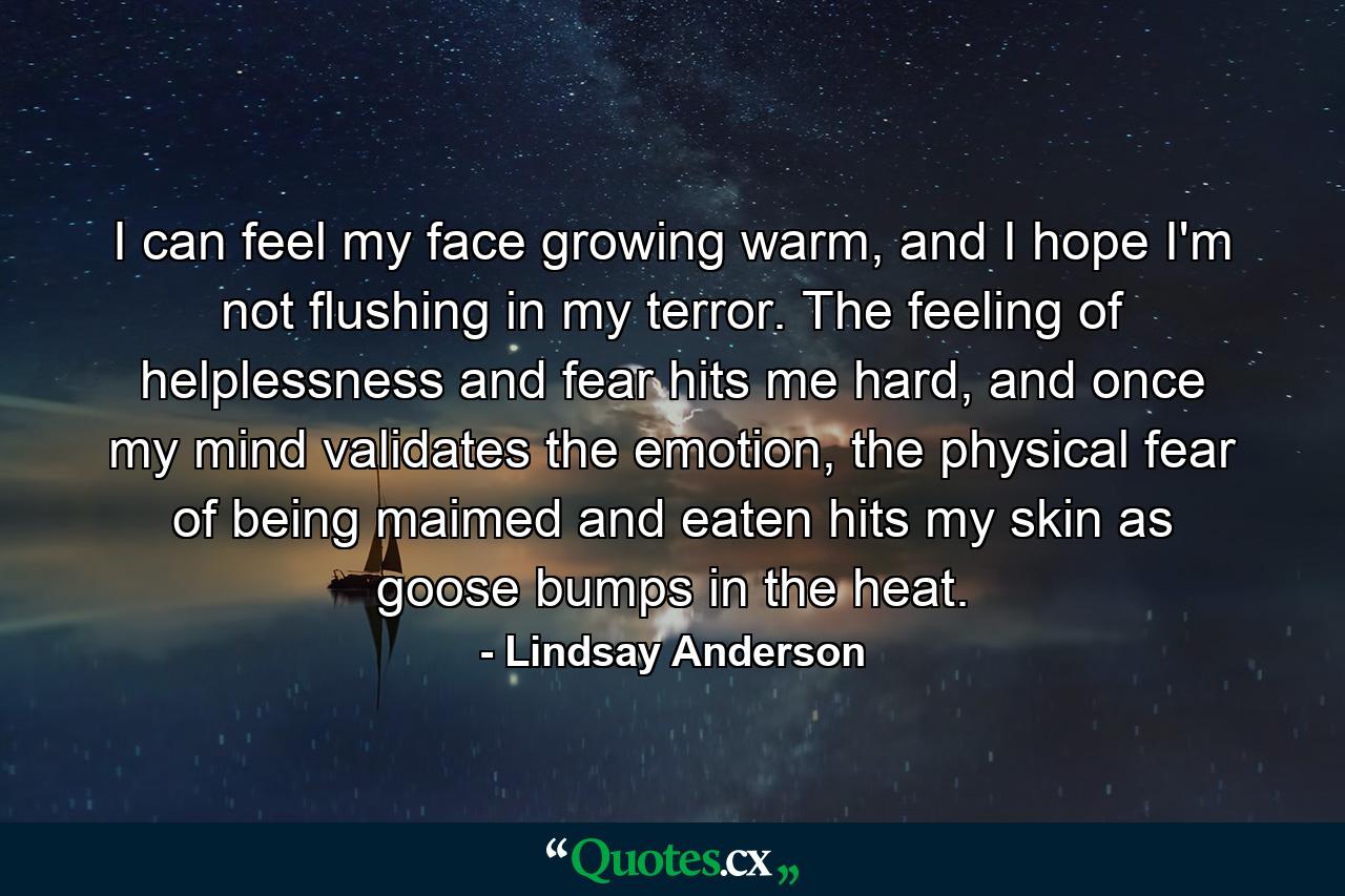 I can feel my face growing warm, and I hope I'm not flushing in my terror. The feeling of helplessness and fear hits me hard, and once my mind validates the emotion, the physical fear of being maimed and eaten hits my skin as goose bumps in the heat. - Quote by Lindsay Anderson