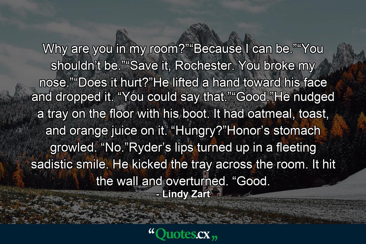 Why are you in my room?”“Because I can be.”“You shouldn’t be.”“Save it, Rochester. You broke my nose.”“Does it hurt?”He lifted a hand toward his face and dropped it. “You could say that.”“Good.”He nudged a tray on the floor with his boot. It had oatmeal, toast, and orange juice on it. “Hungry?”Honor’s stomach growled. “No.”Ryder’s lips turned up in a fleeting sadistic smile. He kicked the tray across the room. It hit the wall and overturned. “Good. - Quote by Lindy Zart