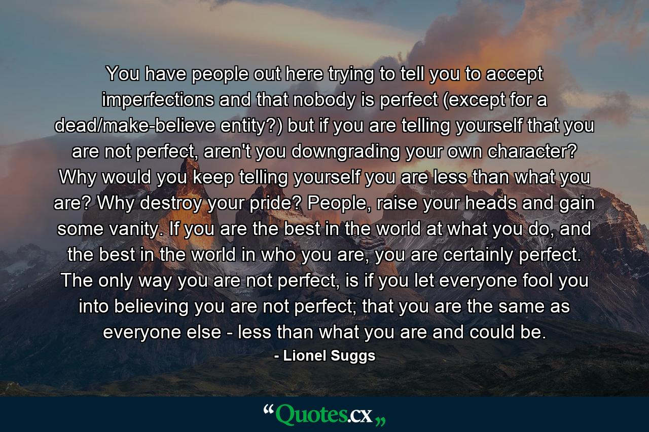 You have people out here trying to tell you to accept imperfections and that nobody is perfect (except for a dead/make-believe entity?) but if you are telling yourself that you are not perfect, aren't you downgrading your own character? Why would you keep telling yourself you are less than what you are? Why destroy your pride? People, raise your heads and gain some vanity. If you are the best in the world at what you do, and the best in the world in who you are, you are certainly perfect. The only way you are not perfect, is if you let everyone fool you into believing you are not perfect; that you are the same as everyone else - less than what you are and could be. - Quote by Lionel Suggs