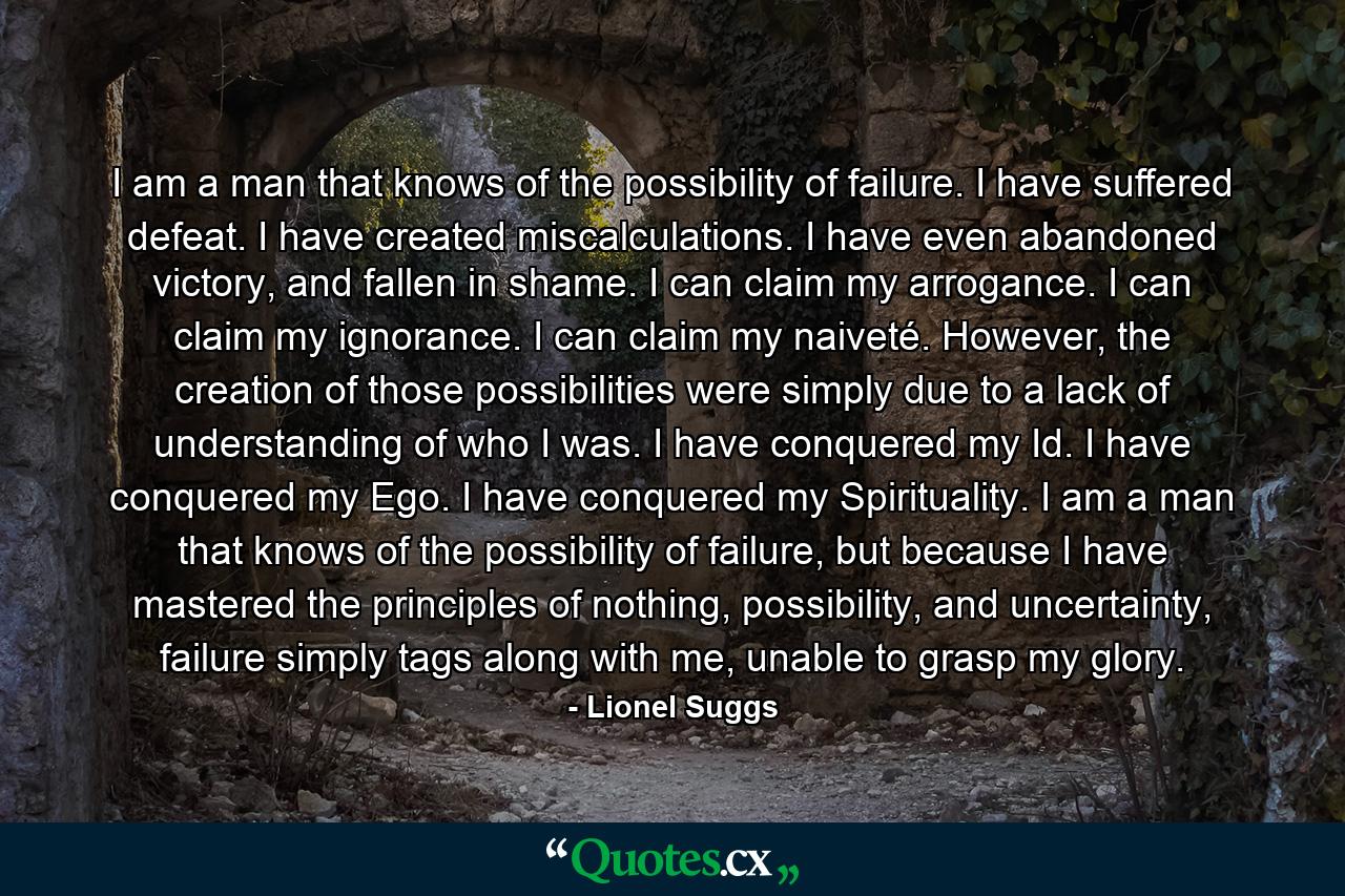 I am a man that knows of the possibility of failure. I have suffered defeat. I have created miscalculations. I have even abandoned victory, and fallen in shame. I can claim my arrogance. I can claim my ignorance. I can claim my naiveté. However, the creation of those possibilities were simply due to a lack of understanding of who I was. I have conquered my Id. I have conquered my Ego. I have conquered my Spirituality. I am a man that knows of the possibility of failure, but because I have mastered the principles of nothing, possibility, and uncertainty, failure simply tags along with me, unable to grasp my glory. - Quote by Lionel Suggs