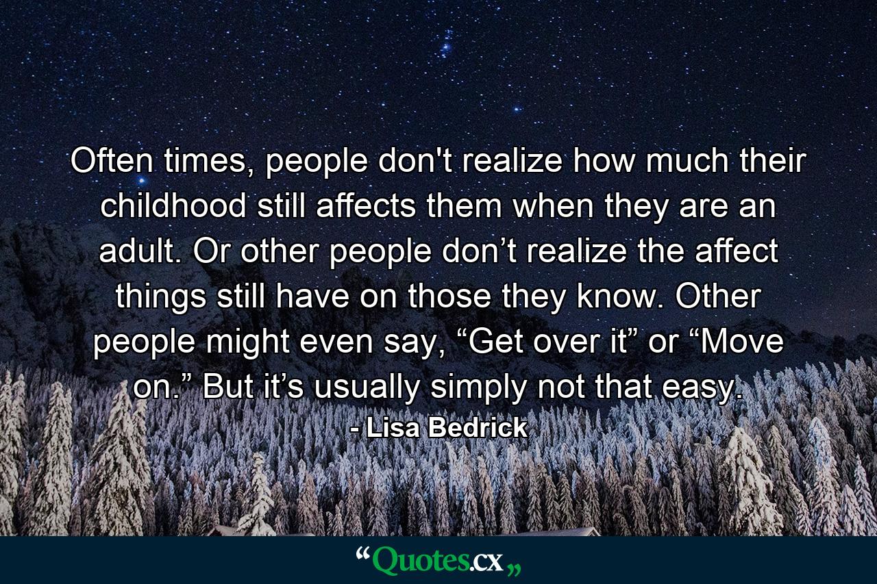 Often times, people don't realize how much their childhood still affects them when they are an adult. Or other people don’t realize the affect things still have on those they know. Other people might even say, “Get over it” or “Move on.” But it’s usually simply not that easy. - Quote by Lisa Bedrick