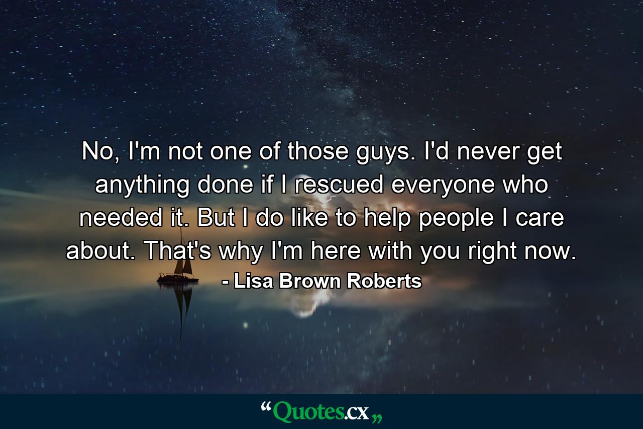 No, I'm not one of those guys. I'd never get anything done if I rescued everyone who needed it. But I do like to help people I care about. That's why I'm here with you right now. - Quote by Lisa Brown Roberts