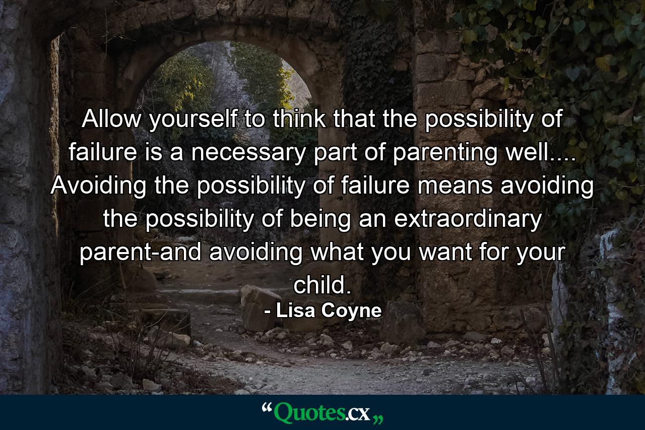 Allow yourself to think that the possibility of failure is a necessary part of parenting well.... Avoiding the possibility of failure means avoiding the possibility of being an extraordinary parent-and avoiding what you want for your child. - Quote by Lisa Coyne