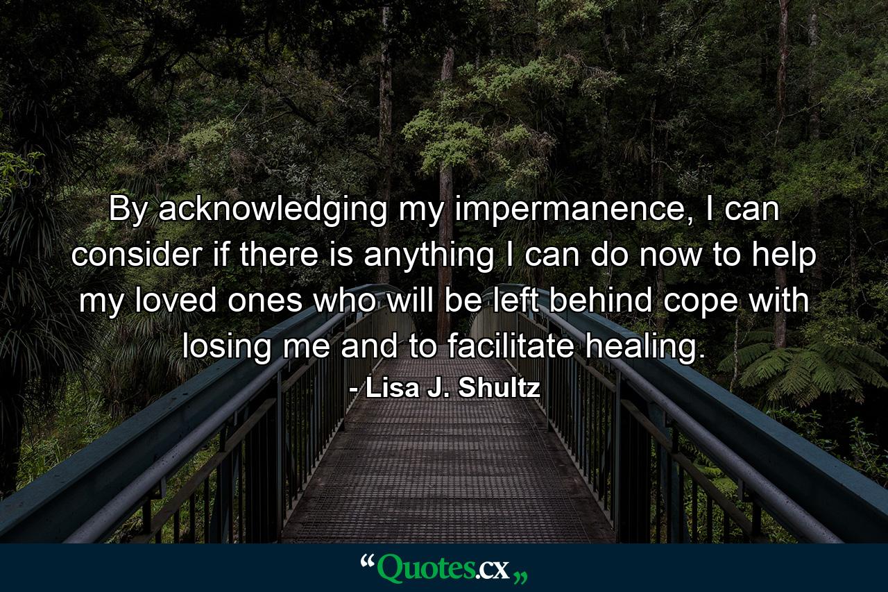 By acknowledging my impermanence, I can consider if there is anything I can do now to help my loved ones who will be left behind cope with losing me and to facilitate healing. - Quote by Lisa J. Shultz