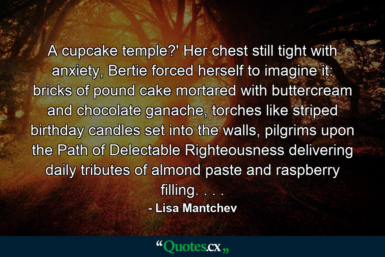 A cupcake temple?' Her chest still tight with anxiety, Bertie forced herself to imagine it: bricks of pound cake mortared with buttercream and chocolate ganache, torches like striped birthday candles set into the walls, pilgrims upon the Path of Delectable Righteousness delivering daily tributes of almond paste and raspberry filling. . . . - Quote by Lisa Mantchev