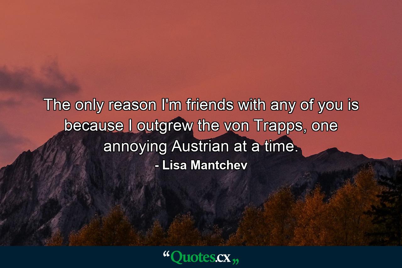 The only reason I'm friends with any of you is because I outgrew the von Trapps, one annoying Austrian at a time. - Quote by Lisa Mantchev