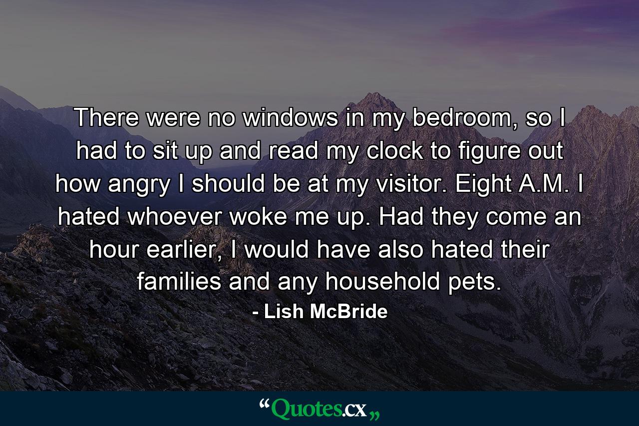 There were no windows in my bedroom, so I had to sit up and read my clock to figure out how angry I should be at my visitor. Eight A.M. I hated whoever woke me up. Had they come an hour earlier, I would have also hated their families and any household pets. - Quote by Lish McBride