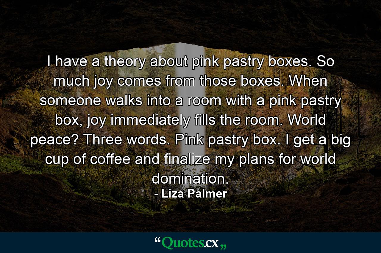 I have a theory about pink pastry boxes. So much joy comes from those boxes. When someone walks into a room with a pink pastry box, joy immediately fills the room. World peace? Three words. Pink pastry box. I get a big cup of coffee and finalize my plans for world domination. - Quote by Liza Palmer