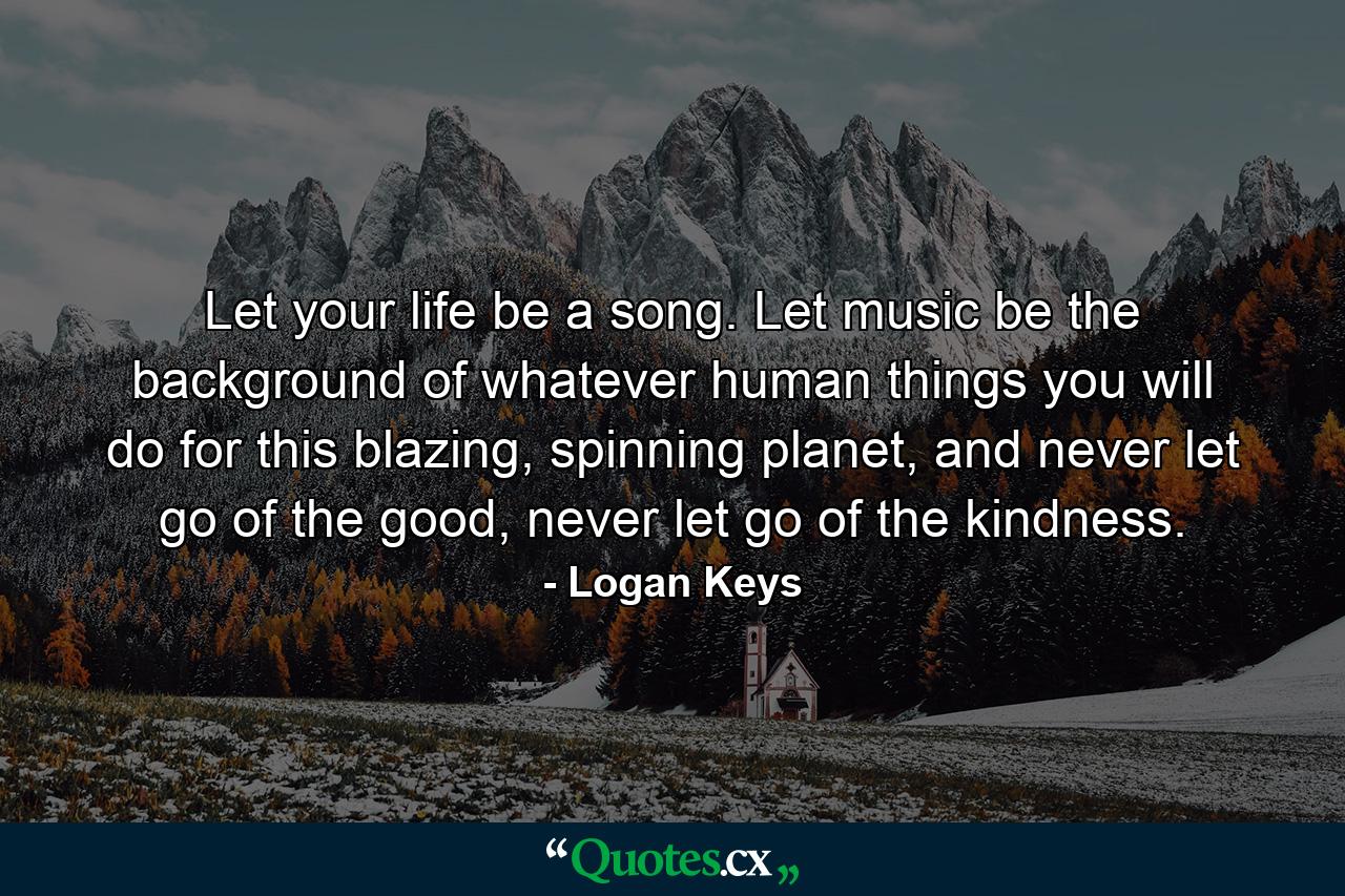 Let your life be a song. Let music be the background of whatever human things you will do for this blazing, spinning planet, and never let go of the good, never let go of the kindness. - Quote by Logan Keys