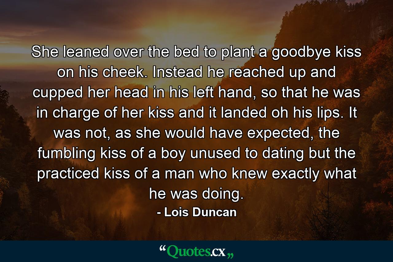 She leaned over the bed to plant a goodbye kiss on his cheek. Instead he reached up and cupped her head in his left hand, so that he was in charge of her kiss and it landed oh his lips. It was not, as she would have expected, the fumbling kiss of a boy unused to dating but the practiced kiss of a man who knew exactly what he was doing. - Quote by Lois Duncan