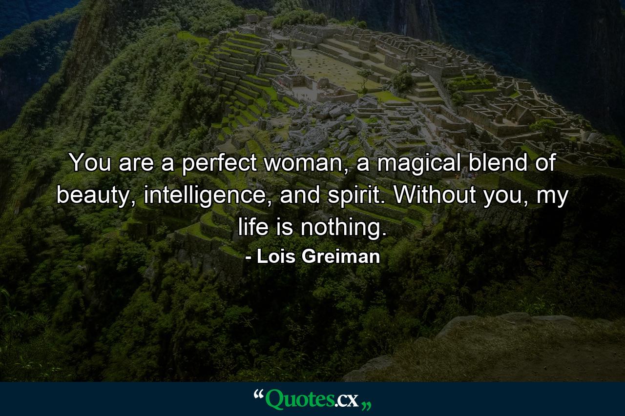 You are a perfect woman, a magical blend of beauty, intelligence, and spirit. Without you, my life is nothing. - Quote by Lois Greiman