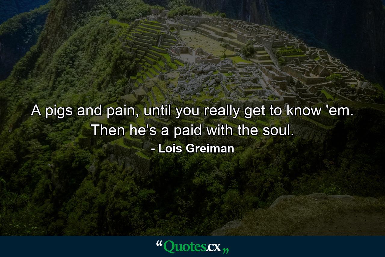 A pigs and pain, until you really get to know 'em. Then he's a paid with the soul. - Quote by Lois Greiman