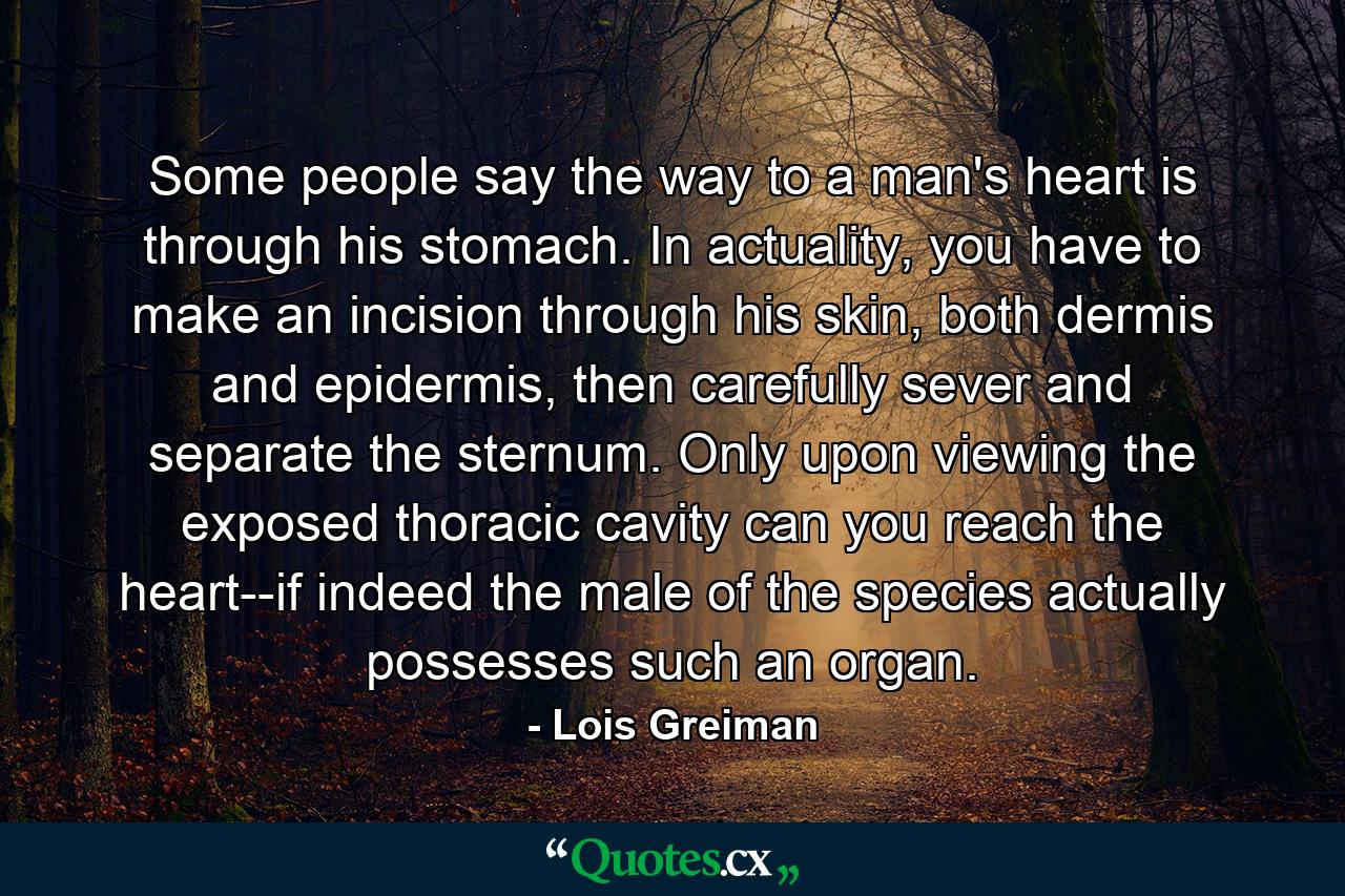 Some people say the way to a man's heart is through his stomach. In actuality, you have to make an incision through his skin, both dermis and epidermis, then carefully sever and separate the sternum. Only upon viewing the exposed thoracic cavity can you reach the heart--if indeed the male of the species actually possesses such an organ. - Quote by Lois Greiman