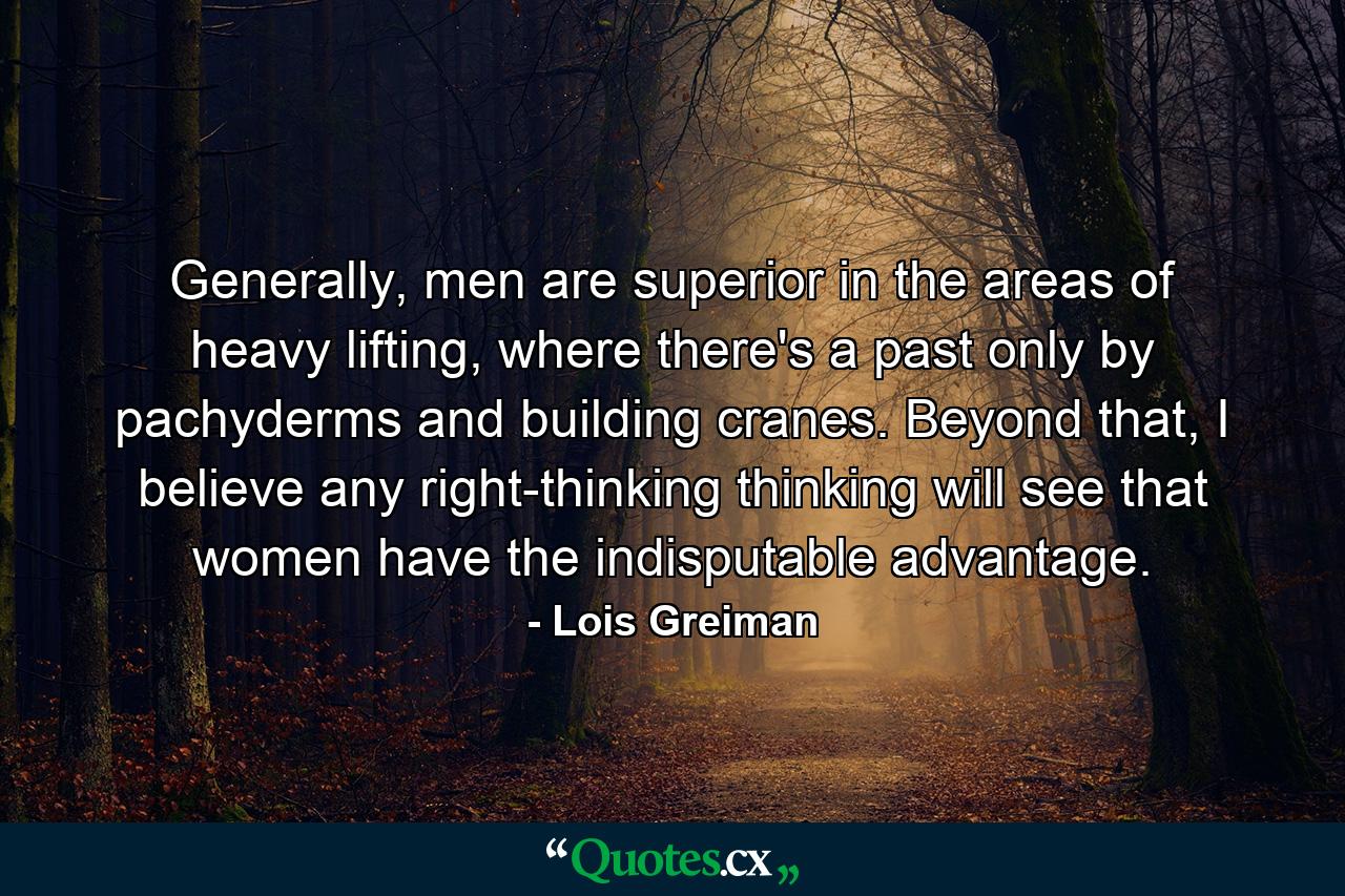 Generally, men are superior in the areas of heavy lifting, where there's a past only by pachyderms and building cranes. Beyond that, I believe any right-thinking thinking will see that women have the indisputable advantage. - Quote by Lois Greiman