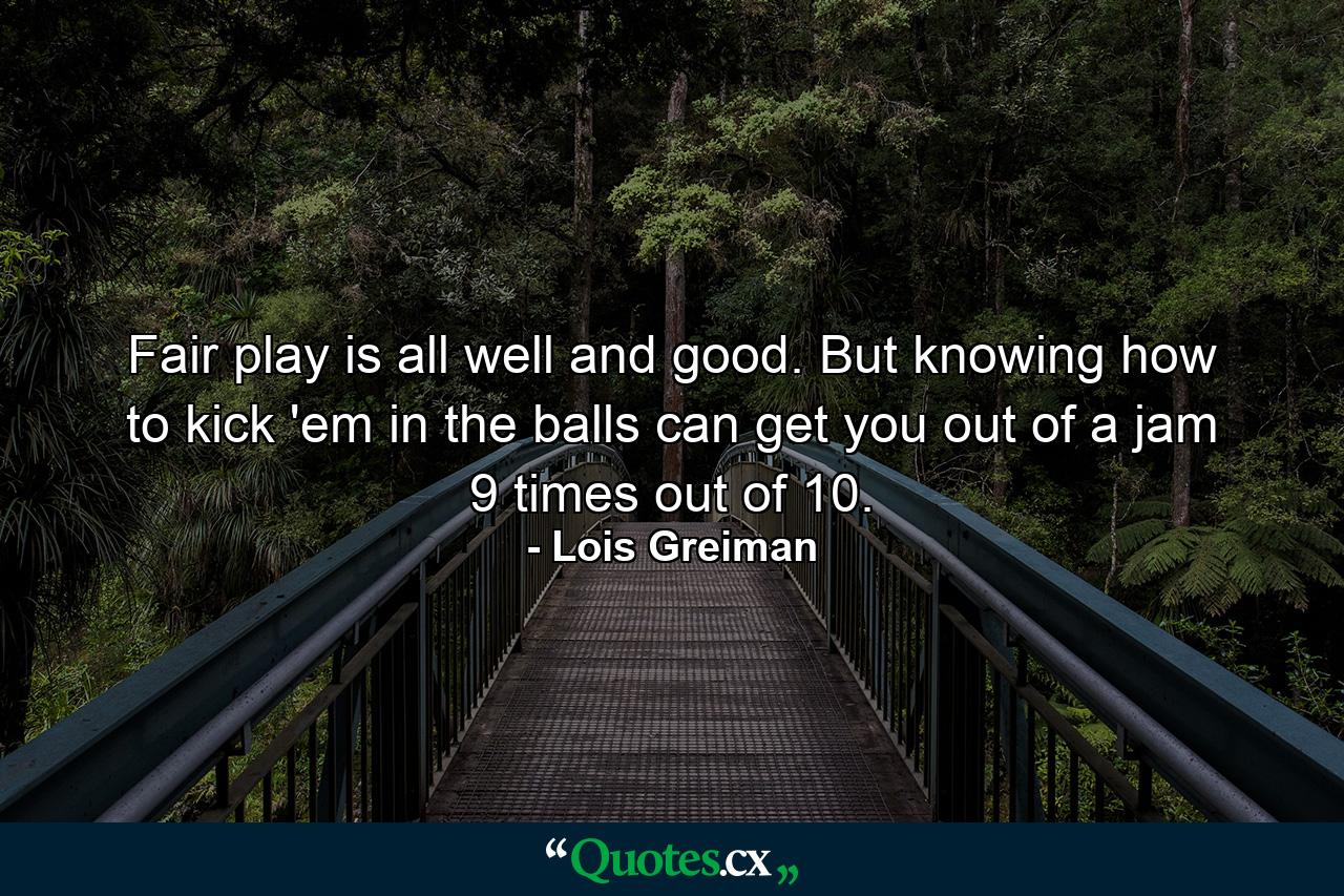 Fair play is all well and good. But knowing how to kick 'em in the balls can get you out of a jam 9 times out of 10. - Quote by Lois Greiman