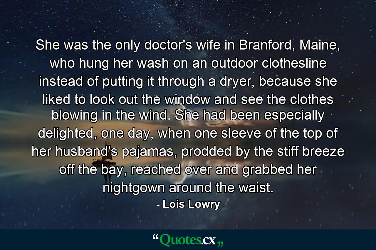 She was the only doctor's wife in Branford, Maine, who hung her wash on an outdoor clothesline instead of putting it through a dryer, because she liked to look out the window and see the clothes blowing in the wind. She had been especially delighted, one day, when one sleeve of the top of her husband's pajamas, prodded by the stiff breeze off the bay, reached over and grabbed her nightgown around the waist. - Quote by Lois Lowry