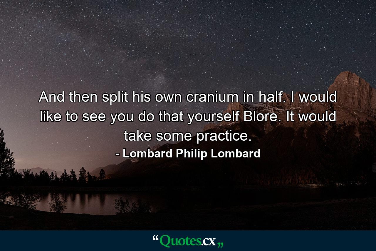 And then split his own cranium in half. I would like to see you do that yourself Blore. It would take some practice. - Quote by Lombard Philip Lombard