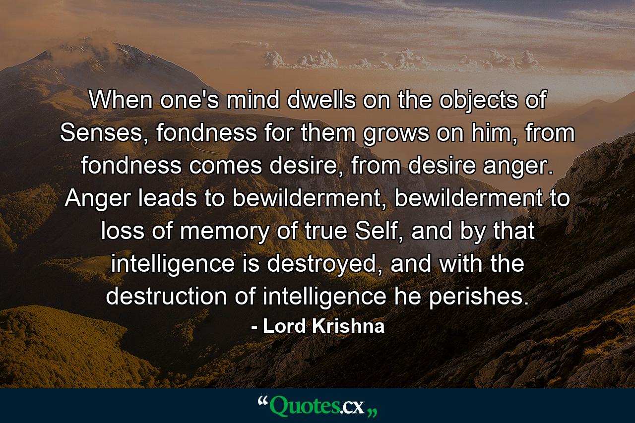 When one's mind dwells on the objects of Senses, fondness for them grows on him, from fondness comes desire, from desire anger. Anger leads to bewilderment, bewilderment to loss of memory of true Self, and by that intelligence is destroyed, and with the destruction of intelligence he perishes. - Quote by Lord Krishna