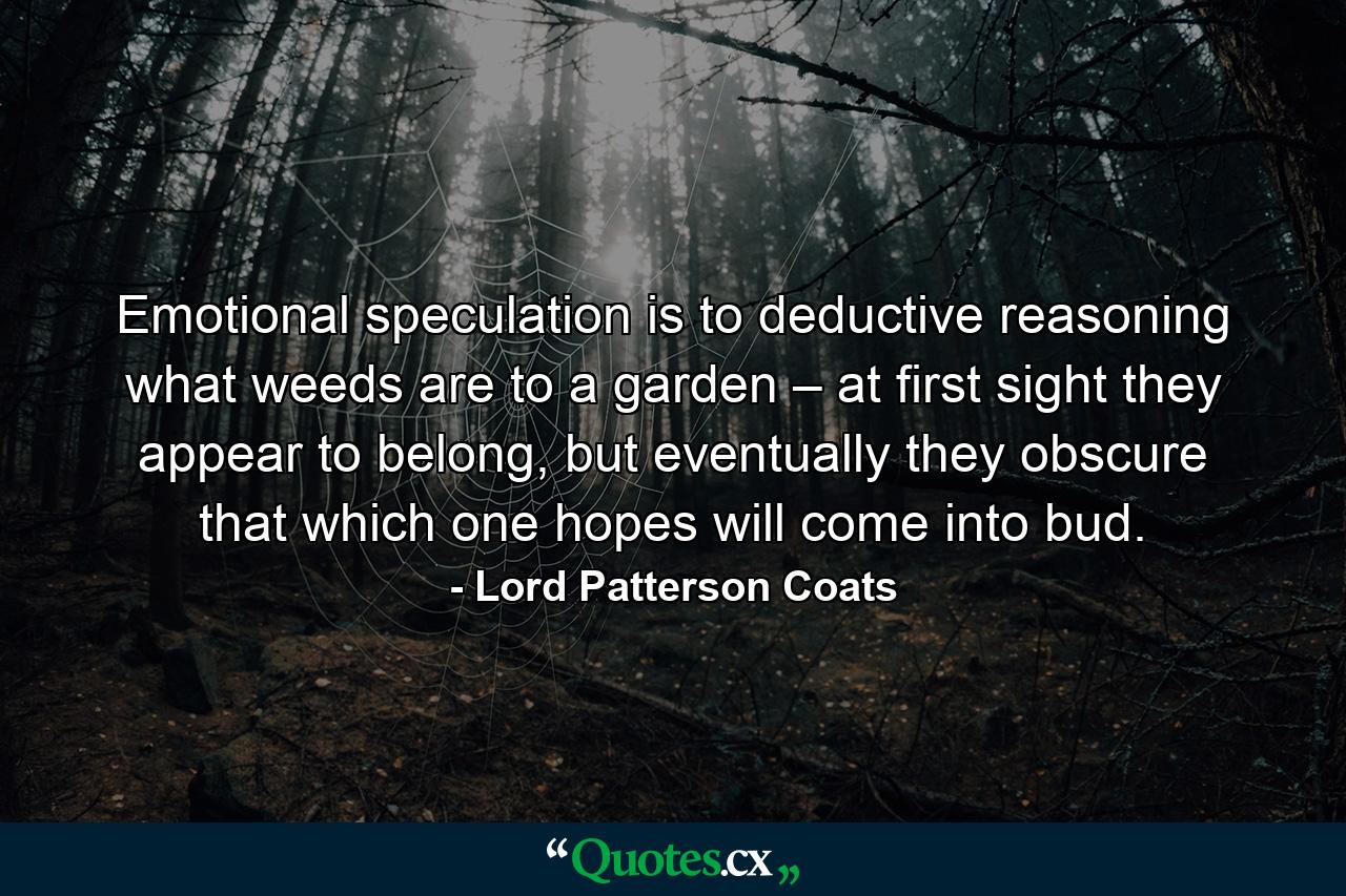 Emotional speculation is to deductive reasoning what weeds are to a garden – at first sight they appear to belong, but eventually they obscure that which one hopes will come into bud. - Quote by Lord Patterson Coats