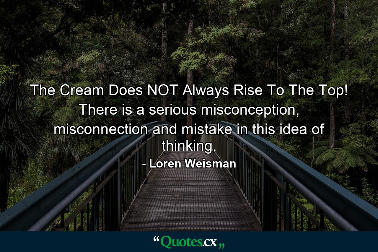 The Cream Does NOT Always Rise To The Top! There is a serious misconception, misconnection and mistake in this idea of thinking. - Quote by Loren Weisman