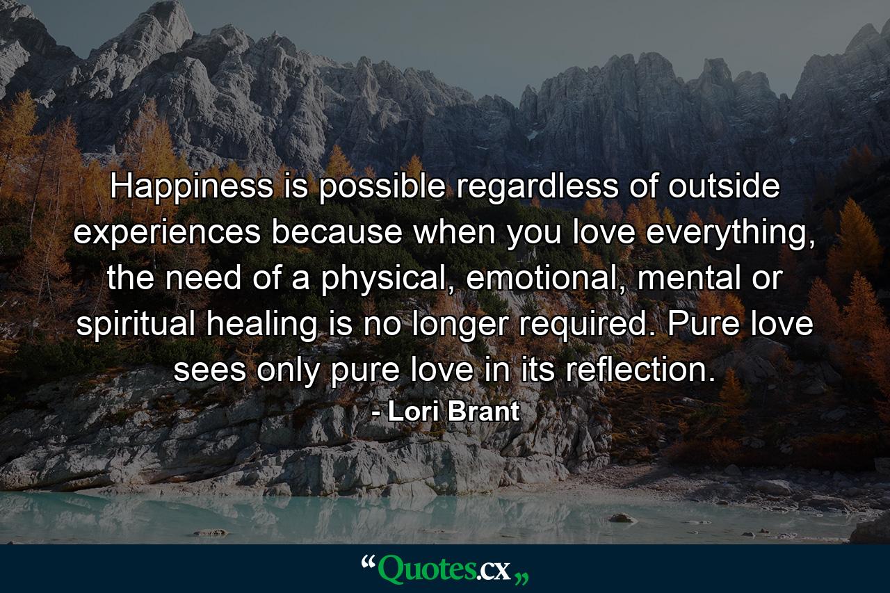 Happiness is possible regardless of outside experiences because when you love everything, the need of a physical, emotional, mental or spiritual healing is no longer required. Pure love sees only pure love in its reflection. - Quote by Lori Brant