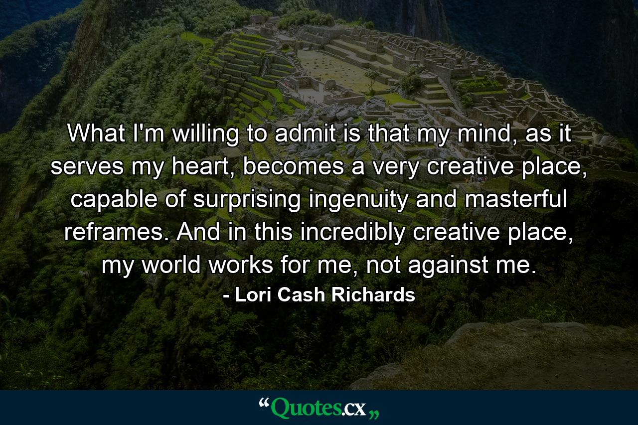 What I'm willing to admit is that my mind, as it serves my heart, becomes a very creative place, capable of surprising ingenuity and masterful reframes. And in this incredibly creative place, my world works for me, not against me. - Quote by Lori Cash Richards