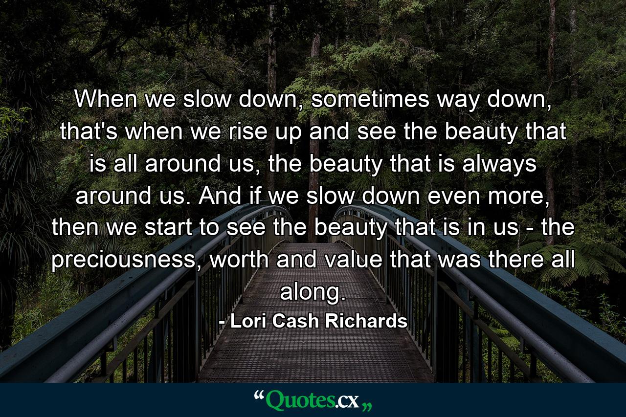 When we slow down, sometimes way down, that's when we rise up and see the beauty that is all around us, the beauty that is always around us. And if we slow down even more, then we start to see the beauty that is in us - the preciousness, worth and value that was there all along. - Quote by Lori Cash Richards