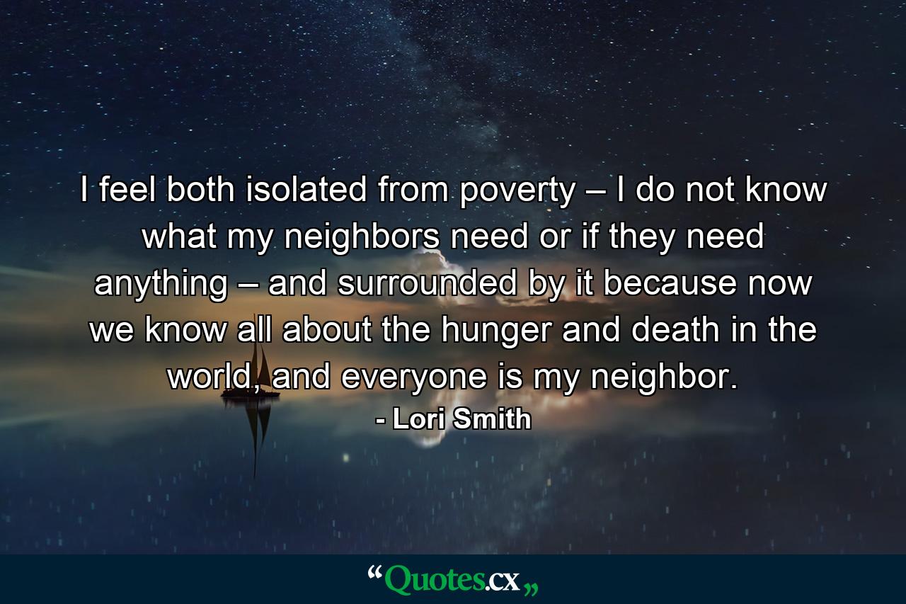 I feel both isolated from poverty – I do not know what my neighbors need or if they need anything – and surrounded by it because now we know all about the hunger and death in the world, and everyone is my neighbor. - Quote by Lori Smith