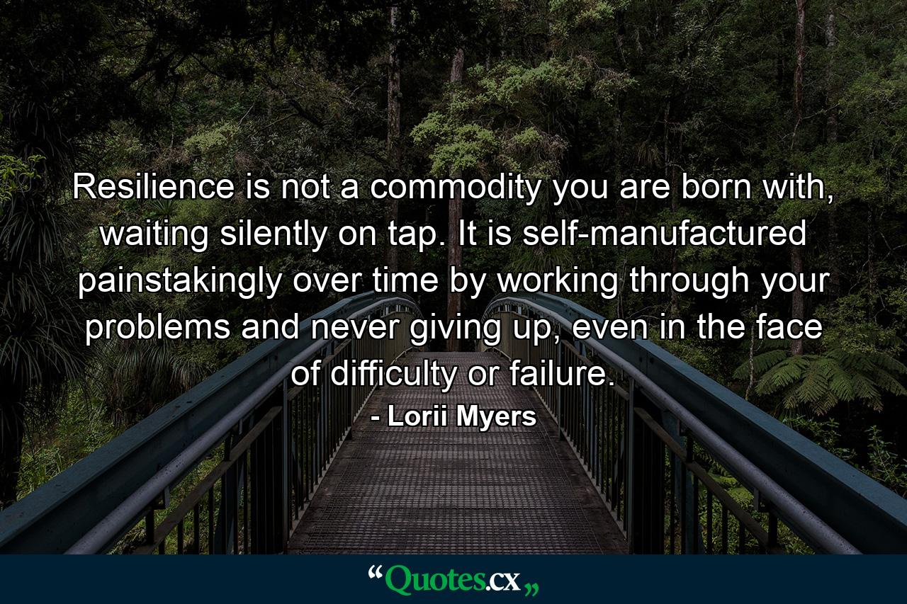 Resilience is not a commodity you are born with, waiting silently on tap. It is self-manufactured painstakingly over time by working through your problems and never giving up, even in the face of difficulty or failure. - Quote by Lorii Myers