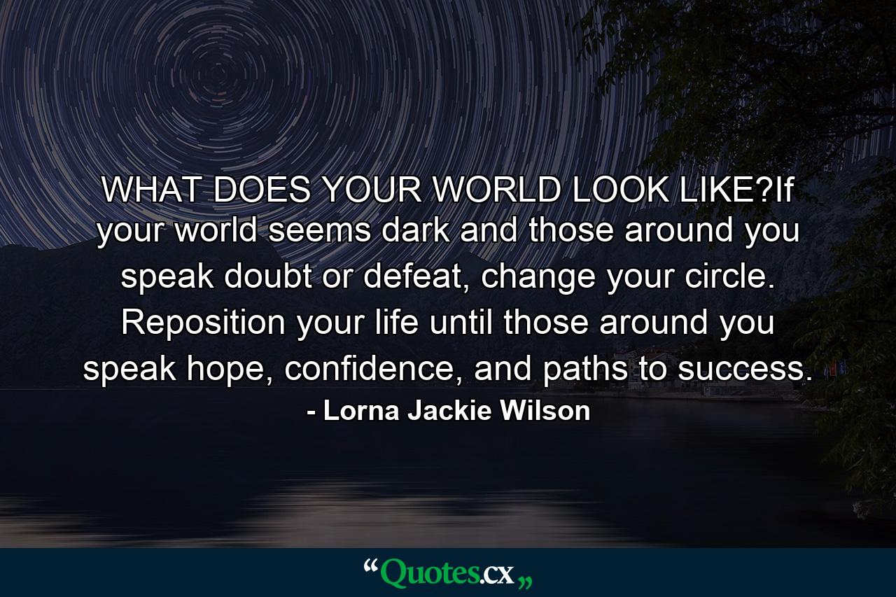 WHAT DOES YOUR WORLD LOOK LIKE?If your world seems dark and those around you speak doubt or defeat, change your circle. Reposition your life until those around you speak hope, confidence, and paths to success. - Quote by Lorna Jackie Wilson