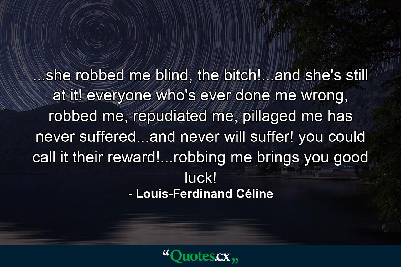 ...she robbed me blind, the bitch!...and she's still at it! everyone who's ever done me wrong, robbed me, repudiated me, pillaged me has never suffered...and never will suffer! you could call it their reward!...robbing me brings you good luck! - Quote by Louis-Ferdinand Céline