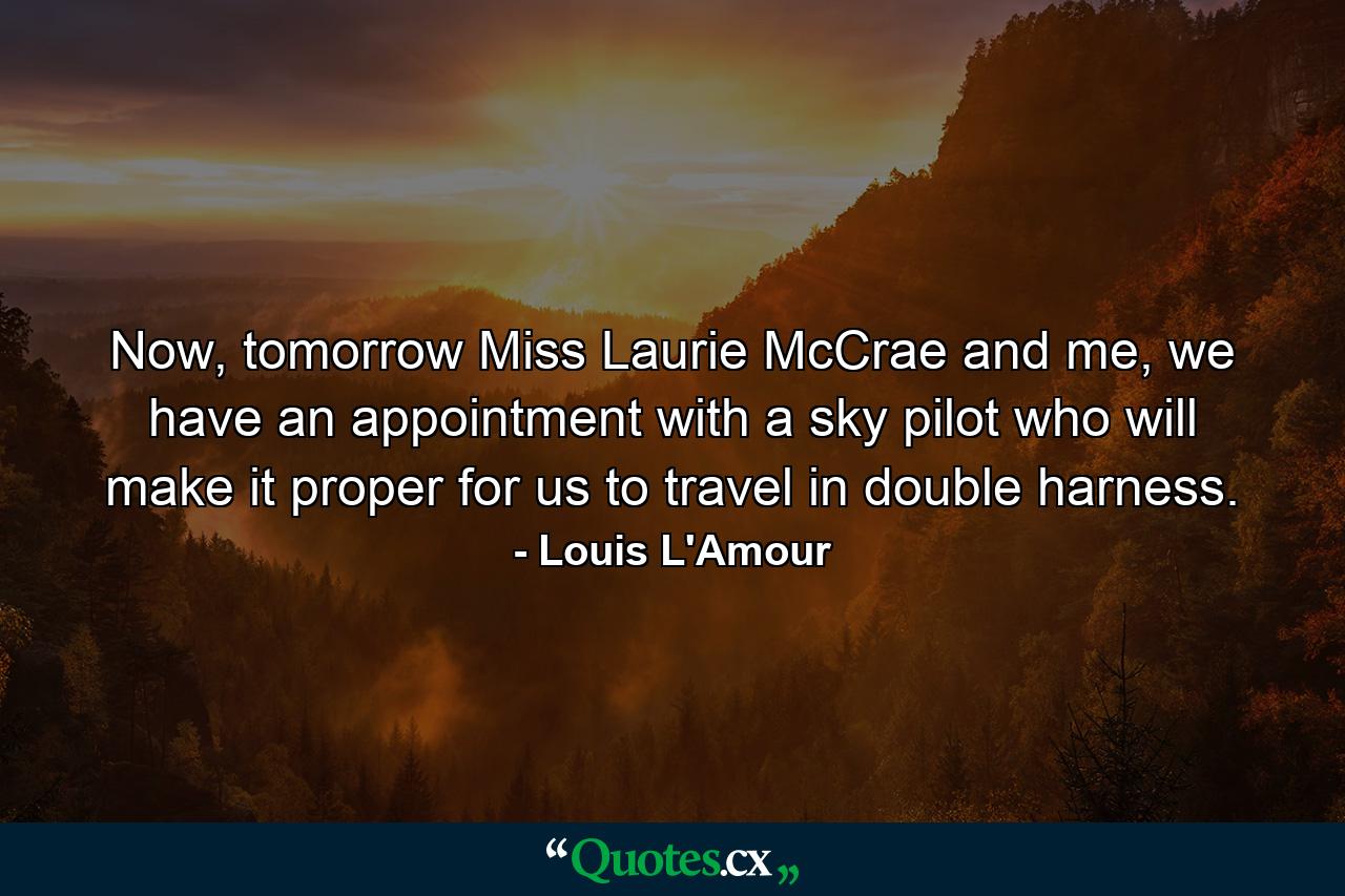 Now, tomorrow Miss Laurie McCrae and me, we have an appointment with a sky pilot who will make it proper for us to travel in double harness. - Quote by Louis L'Amour