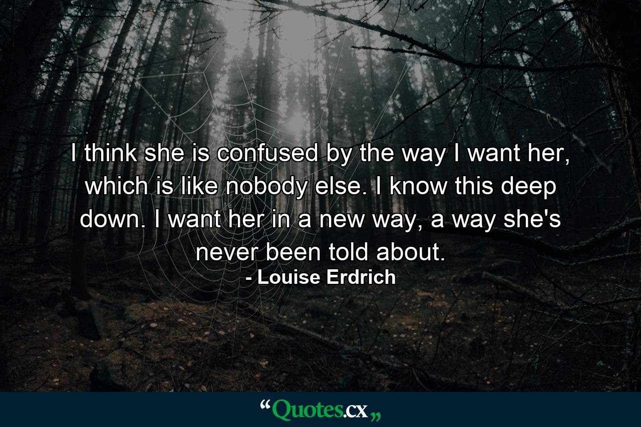 I think she is confused by the way I want her, which is like nobody else. I know this deep down. I want her in a new way, a way she's never been told about. - Quote by Louise Erdrich