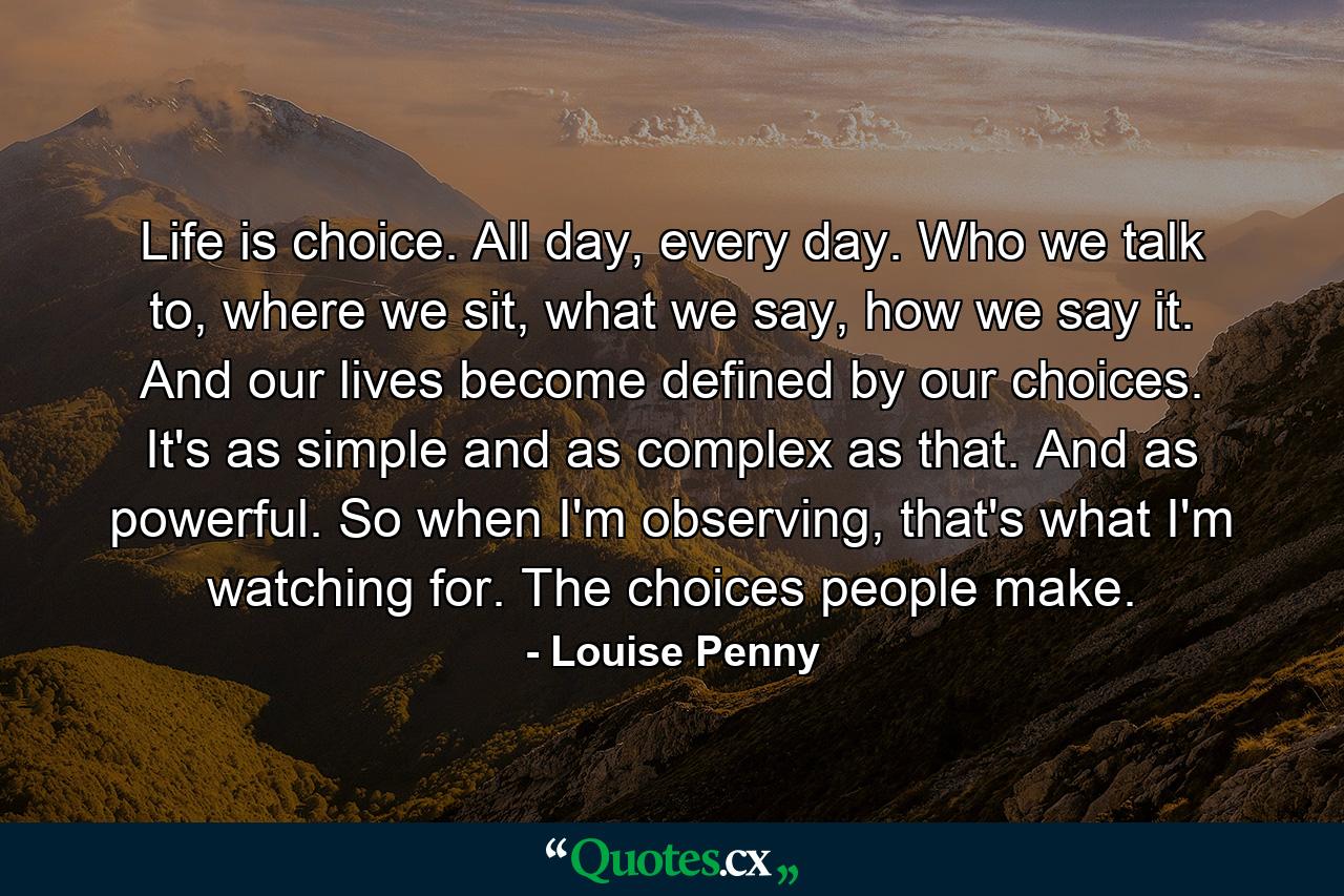 Life is choice. All day, every day. Who we talk to, where we sit, what we say, how we say it. And our lives become defined by our choices. It's as simple and as complex as that. And as powerful. So when I'm observing, that's what I'm watching for. The choices people make. - Quote by Louise Penny