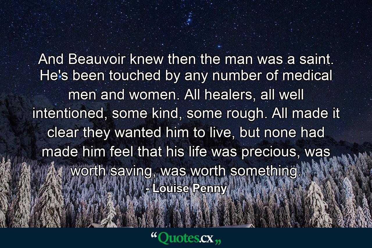 And Beauvoir knew then the man was a saint. He's been touched by any number of medical men and women. All healers, all well intentioned, some kind, some rough. All made it clear they wanted him to live, but none had made him feel that his life was precious, was worth saving, was worth something. - Quote by Louise Penny